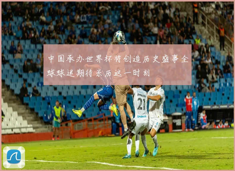 中国承办世界杯将创造历史盛事全球球迷期待亲历这一时刻