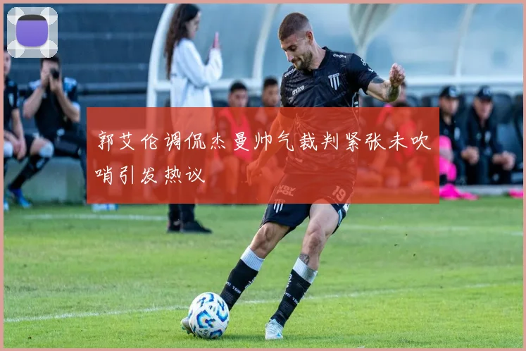郭艾伦调侃杰曼帅气裁判紧张未吹哨引发热议