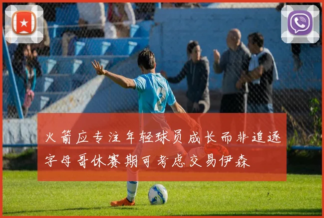 火箭应专注年轻球员成长而非追逐字母哥休赛期可考虑交易伊森