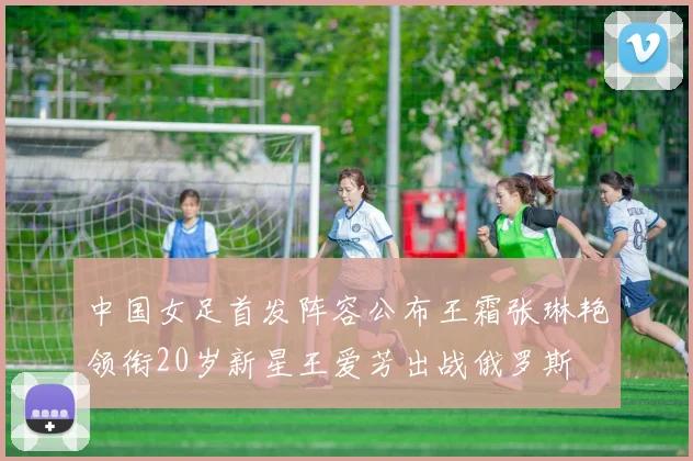 中国女足首发阵容公布王霜张琳艳领衔20岁新星王爱芳出战俄罗斯
