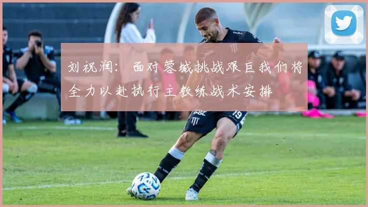 刘祝润：面对蓉城挑战艰巨我们将全力以赴执行主教练战术安排