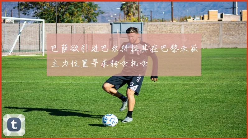 巴萨欲引进巴尔科拉其在巴黎未获主力位置寻求转会机会
