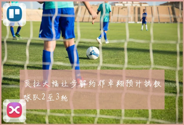 莫拉大幅让步解约邓卓翔预计执教球队2至3轮